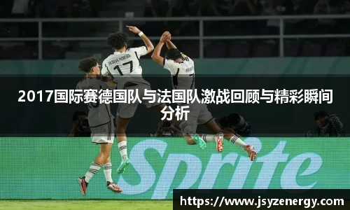 2017国际赛德国队与法国队激战回顾与精彩瞬间分析