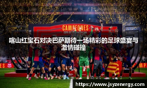 喀山红宝石对决巴萨期待一场精彩的足球盛宴与激情碰撞